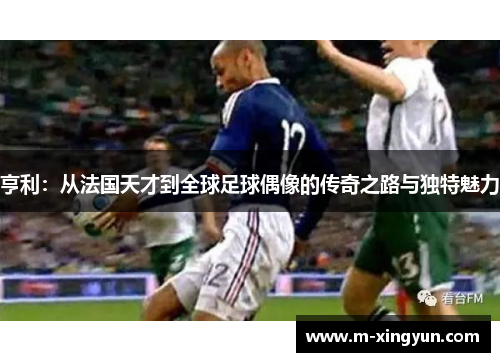 亨利:从法国天才到全球足球偶像的传奇之路与独特魅力 亨利:从法国天才到全球足球偶像的传奇之路与独特魅力