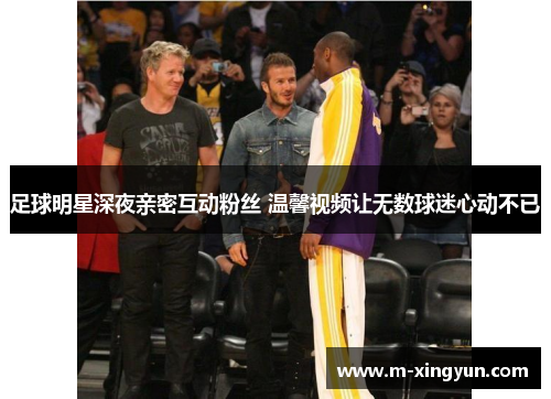 足球明星深夜亲密互动粉丝 温馨视频让无数球迷心动不已 足球明星深夜亲密互动粉丝 温馨视频让无数球迷心动不已