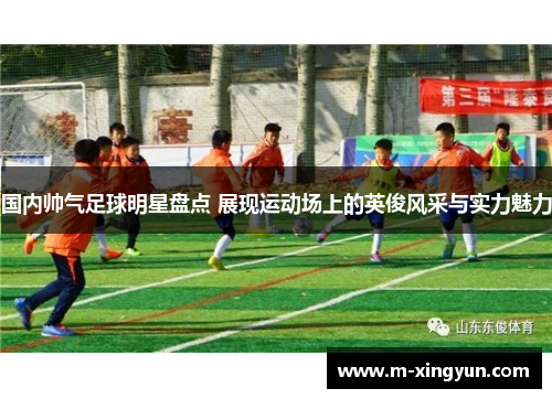 国内帅气足球明星盘点 展现运动场上的英俊风采与实力魅力 国内帅气足球明星盘点 展现运动场上的英俊风采与实力魅力