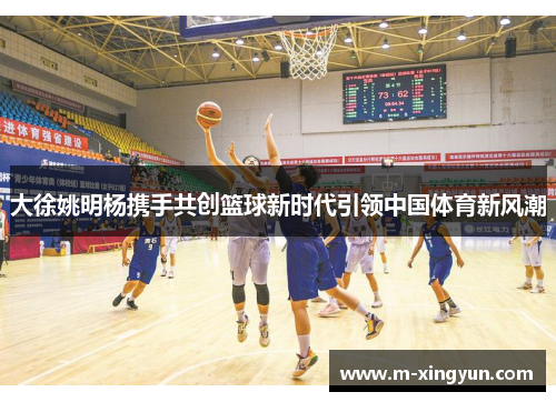 大徐姚明杨携手共创篮球新时代引领中国体育新风潮