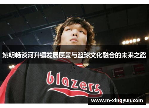 姚明畅谈河升镇发展愿景与篮球文化融合的未来之路