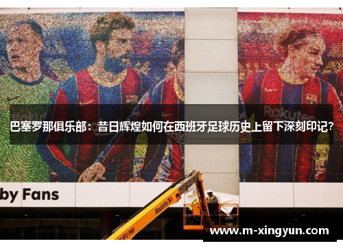 巴塞罗那俱乐部：昔日辉煌如何在西班牙足球历史上留下深刻印记？