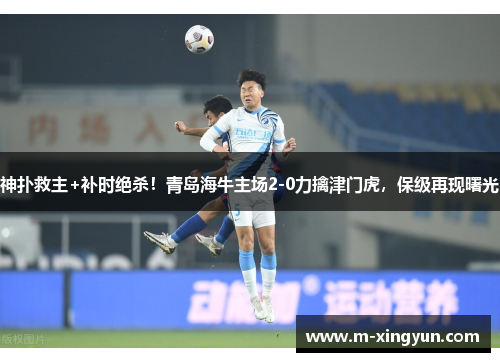 神扑救主+补时绝杀！青岛海牛主场2-0力擒津门虎，保级再现曙光