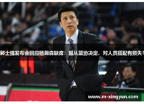 郭士强发布会回应杨瀚森缺席：服从篮协决定，对人员搭配有损失！